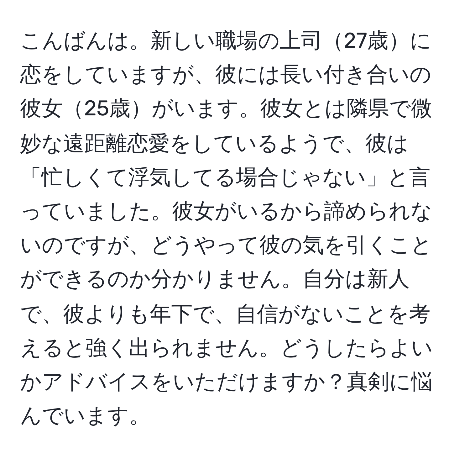 こんばんは。新しい職場の上司27歳に恋をしていますが、彼には長い付き合いの彼女25歳がいます。彼女とは隣県で微妙な遠距離恋愛をしているようで、彼は「忙しくて浮気してる場合じゃない」と言っていました。彼女がいるから諦められないのですが、どうやって彼の気を引くことができるのか分かりません。自分は新人で、彼よりも年下で、自信がないことを考えると強く出られません。どうしたらよいかアドバイスをいただけますか？真剣に悩んでいます。