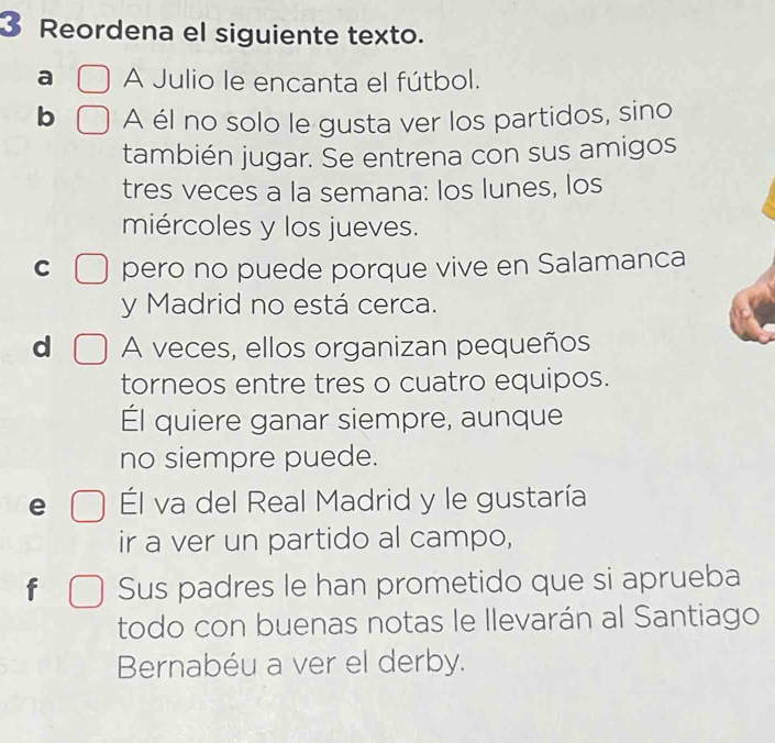 Reordena el siguiente texto.
a A Julio le encanta el fútbol.
b A él no solo le gusta ver los partidos, sino
también jugar. Se entrena con sus amigos
tres veces a la semana: los lunes, los
miércoles y los jueves.
C pero no puede porque vive en Salamanca
y Madrid no está cerca.
d A veces, ellos organizan pequeños
torneos entre tres o cuatro equipos.
Él quiere ganar siempre, aunque
no siempre puede.
e Él va del Real Madrid y le gustaría
ir a ver un partido al campo,
f Sus padres le han prometido que si aprueba
todo con buenas notas le Ilevarán al Santiago
Bernabéu a ver el derby.