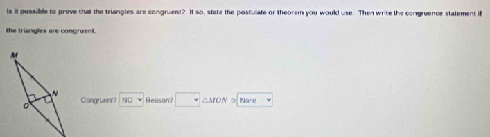 ls it possible to prove that the triangles are congruent? If so, state the postulate or theorem you would use. Then write the congruence statement if
the triangies are congruent.
Congruent? NO Reason? △ MON None