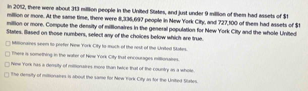 In 2012, there were about 313 million people in the United States, and just under 9 million of them had assets of $1
million or more. At the same time, there were 8,336,697 people in New York City, and 727,100 of them had assets of $1
million or more. Compute the density of millionaires in the general population for New York City and the whole United
States. Based on those numbers, select any of the choices below which are true.
Millionaires seem to prefer New York City to much of the rest of the United States.
There is something in the water of New York City that encourages millionaires.
New York has a density of millionaires more than twice that of the country as a whole.
The density of millionaires is about the same for New York City as for the United States.