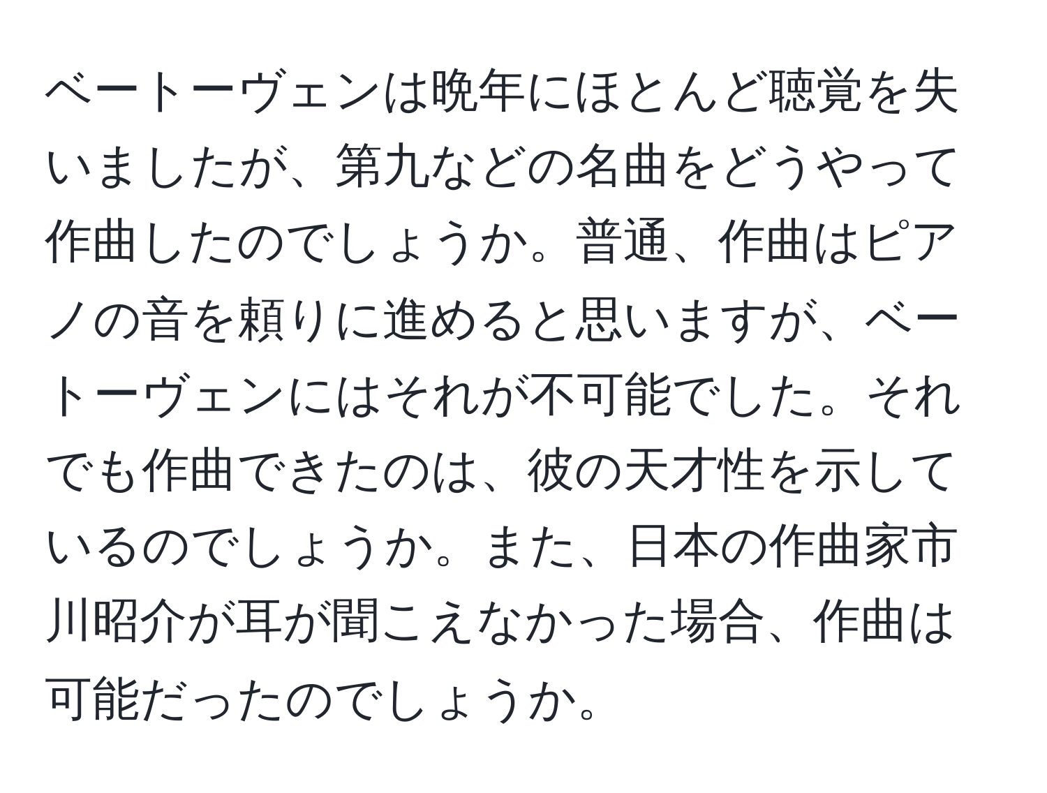 ベートーヴェンは晩年にほとんど聴覚を失いましたが、第九などの名曲をどうやって作曲したのでしょうか。普通、作曲はピアノの音を頼りに進めると思いますが、ベートーヴェンにはそれが不可能でした。それでも作曲できたのは、彼の天才性を示しているのでしょうか。また、日本の作曲家市川昭介が耳が聞こえなかった場合、作曲は可能だったのでしょうか。