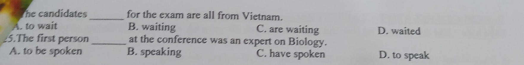 he candidates _for the exam are all from Vietnam.
A. to wait B. waiting C. are waiting D. waited
25.The first person _at the conference was an expert on Biology.
A. to be spoken B. speaking C. have spoken D. to speak