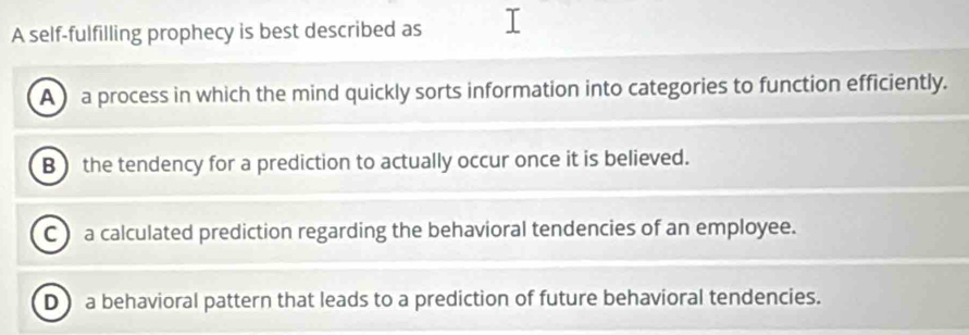 A self-fulfilling prophecy is best described as
A a process in which the mind quickly sorts information into categories to function efficiently.
B) the tendency for a prediction to actually occur once it is believed.
C a calculated prediction regarding the behavioral tendencies of an employee.
Da behavioral pattern that leads to a prediction of future behavioral tendencies.