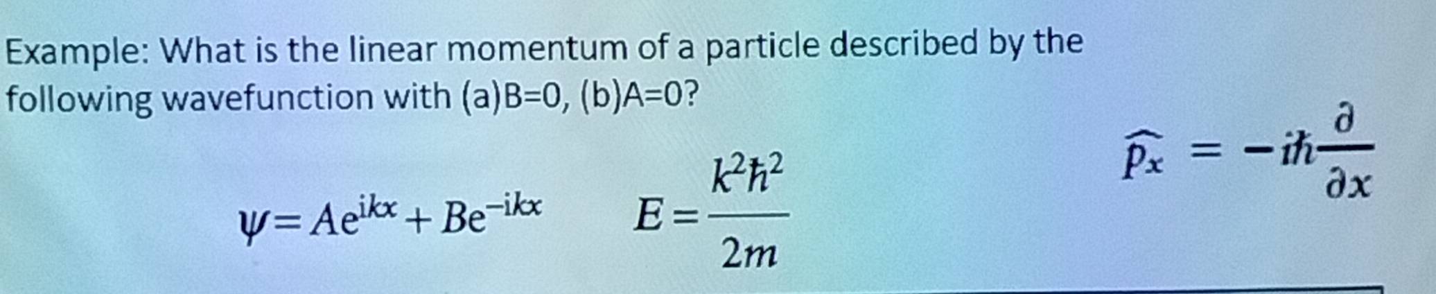 Example: What is the linear momentum of a particle described by the 
following wavefunction with (a) B=0,(b)A=0 ?
widehat Px=-ih partial /partial x 
psi =Ae^(ikx)+Be^(-ikx)
E= k^2h^2/2m 