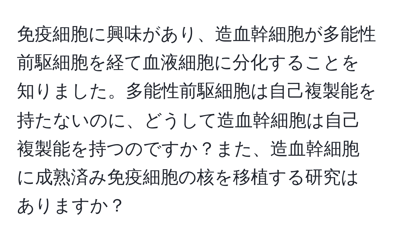 免疫細胞に興味があり、造血幹細胞が多能性前駆細胞を経て血液細胞に分化することを知りました。多能性前駆細胞は自己複製能を持たないのに、どうして造血幹細胞は自己複製能を持つのですか？また、造血幹細胞に成熟済み免疫細胞の核を移植する研究はありますか？