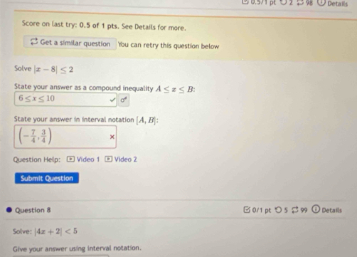 3 0.571 pt ∪2 5 98 Details 
Score on last try: 0.5 of 1 pts. See Details for more. 
Get a similar question You can retry this question below 
Solve |x-8|≤ 2
State your answer as a compound inequality A≤ x≤ B :
6≤ x≤ 10 sigma^4
State your answer in interval notation [A,B] :
(- 7/4 , 3/4 ) × 
Question Help: * Video 1 * Video 2 
Submit Question 
Question 8 0/1 pt つ 5 $ 99 Details 
Solve: |4x+2|<5</tex> 
Give your answer using interval notation.