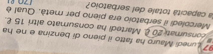 Lunedi Mauro ha fatto il pieno di benzina e ne ha 
consumati 20. Martedi ha consumato altri 15 £. 
Mercoledì il serbatoio era pieno per metà. Qual è 
la capacità totale del serbatoio?