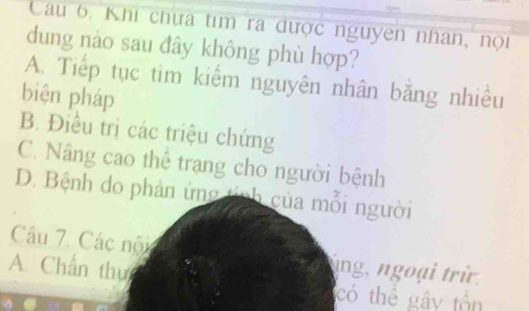 Cau 6. Khi chưa tim ra dược nguyen nhân, nọi
dung nào sau đây không phù hợp?
A. Tiếp tục tìm kiếm nguyên nhân bằng nhiều
biện pháp
B. Điều trị các triệu chứng
C. Nâng cao thể trạng cho người bệnh
D. Bệnh do phản ứng tính của mỗi người
Câu 7. Các nội
A. Chấn thư ng, ngoại trừ
có thể gây tồn