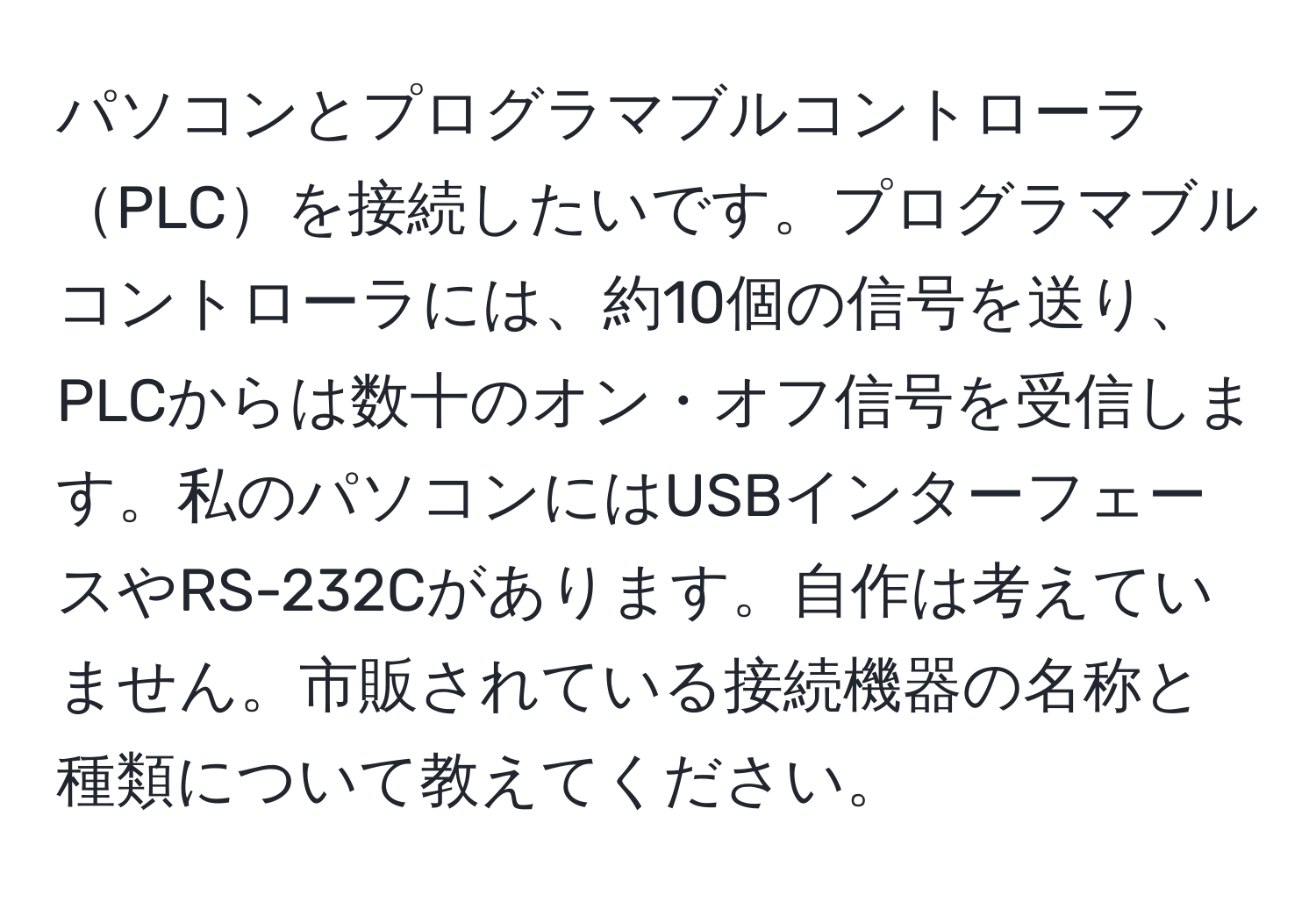 パソコンとプログラマブルコントローラPLCを接続したいです。プログラマブルコントローラには、約10個の信号を送り、PLCからは数十のオン・オフ信号を受信します。私のパソコンにはUSBインターフェースやRS-232Cがあります。自作は考えていません。市販されている接続機器の名称と種類について教えてください。