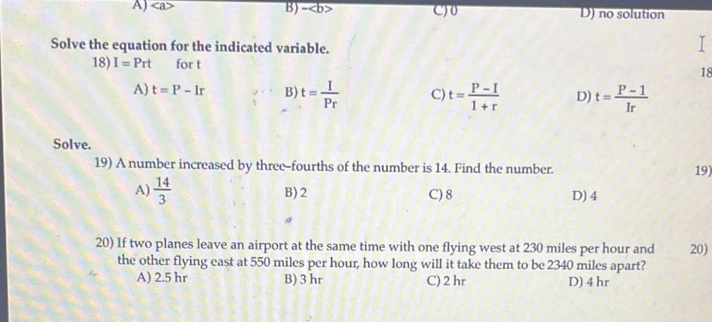 A) B)- C) 0 D) no solution
Solve the equation for the indicated variable.
18) I=Prt for t 18
A) t=P-Ir B) t= I/Pr  t= (P-I)/1+r  t= (P-1)/Ir 
C)
D)
Solve.
19) A number increased by three-fourths of the number is 14. Find the number. 19)
A)  14/3  B) 2 C) 8 D) 4
20) If two planes leave an airport at the same time with one flying west at 230 miles per hour and 20)
the other flying east at 550 miles per hour, how long will it take them to be 2340 miles apart?
A) 2.5 hr B) 3 hr C) 2 hr D) 4 hr