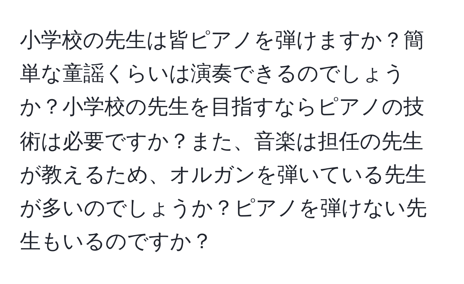 小学校の先生は皆ピアノを弾けますか？簡単な童謡くらいは演奏できるのでしょうか？小学校の先生を目指すならピアノの技術は必要ですか？また、音楽は担任の先生が教えるため、オルガンを弾いている先生が多いのでしょうか？ピアノを弾けない先生もいるのですか？