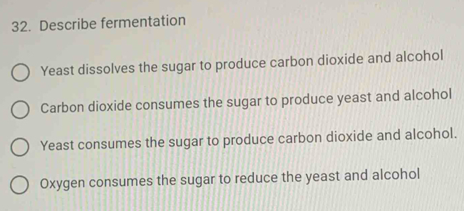 Describe fermentation
Yeast dissolves the sugar to produce carbon dioxide and alcohol
Carbon dioxide consumes the sugar to produce yeast and alcohol
Yeast consumes the sugar to produce carbon dioxide and alcohol.
Oxygen consumes the sugar to reduce the yeast and alcohol