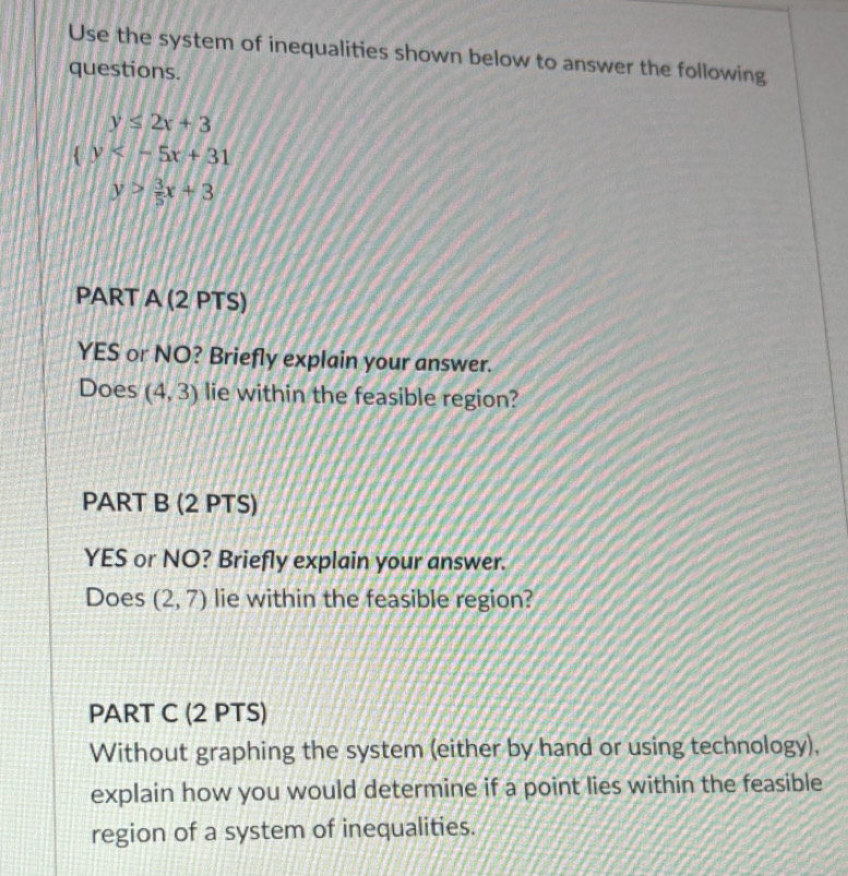 Use the system of inequalities shown below to answer the following 
questions.
y≤ 2x+3
 y
y> 3/5 x+3
PART A (2 PTS) 
YES or NO? Briefly explain your answer. 
Does (4,3) lie within the feasible region? 
PART B (2 PTS) 
YES or NO? Briefly explain your answer. 
Does (2,7) lie within the feasible region? 
PART C (2 PTS) 
Without graphing the system (either by hand or using technology), 
explain how you would determine if a point lies within the feasible 
region of a system of inequalities.