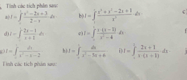 Tính các tích phân sau: 
a) I=∈t _0^(1frac x^2)-2x+32-xdx· b) I=∈t frac x^3 (x^3+x^2-2x+1)/x^3 · dx c 
d) I=∈t  (2x-1)/x+1 · dx· e) I=∈t _0^(1frac x· (x-1))x^2-4· dx
2 I=∈tlimits _0^(1frac dx)x^2-x-2· h I=∈tlimits _0^(1frac dx)x^2-5x+6· i I=∈tlimits _1^(2frac 2x+1)x· (x+1)dx·
Tính các tích phân sau: