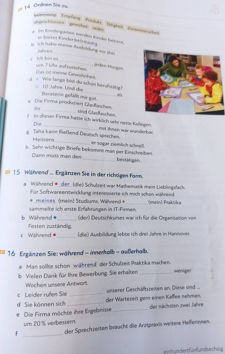 Ordnen Sie zu.
abgeschlossen
betreuung Empfang Produkt Tätigkeit Zusammenarbeir
gewohnt redet
a Im Kindergarten werden Kinder betreut
er bietet Kinderbetreuung 
_
b Ich habe meine Ausbildung vor drei
Jahren
_
c Ich bin es
jeden Morgen
um 7 Uhr aufzustehen.
Das ist meine Gewohnheit.
_
d o Wie lange bist du schon berufstätig?
10 Jahre. Und die
als
Beraterin gefällt mir gut.
e Die Firma produziert Glasflaschen.
Ihr
_
sind Glasflaschen.
_
f In dieser Firma hatte ich wirklich sehr nette Kollegen.
Die
mit ihnen war wunderbar.
g Taha kann fließend Deutsch sprechen.
Meistens _er sogar ziemlich schnell.
h Sehr wichtige Briefe bekommt man per Einschreiben.
Dann muss man den _bestätigen.
15 Während ... Ergänzen Sie in der richtigen Form.
a Während ●_der_ (die) Schulzeit war Mathematik mein Lieblingsfach.
Für Softwareentwicklung interessierte ich mich schon während
meines (mein) Studiums. Während _(mein) Praktika
sammelte ich erste Erfahrungen in IT-Firmen.
b Während _(der) Deutschkurses war ich für die Organisation von
Festen zuständig.
c Während _(die) Ausbildung lebte ich drei Jahre in Hannover.
16 Ergänzen Sie: während - innerhalb - außerhalb.
a Man sollte schon _während_ der Schulzeit Praktika machen.
b Vielen Dank für Ihre Bewerbung. Sie erhalten _weniger
Wochen unsere Antwort.
c Leider rufen Sie _unserer Geschäftszeiten an. Diese sind ...
d Sie können sich _der Wartezeit gern einen Kaffee nehmen.
e Die Firma möchte ihre Ergebnisse _der nächsten zwei Jahre
um 20% verbessern.
_f
der Sprechzeiten braucht die Arztpraxis weitere Helferinnen.
einh un dert fün fundsechzig