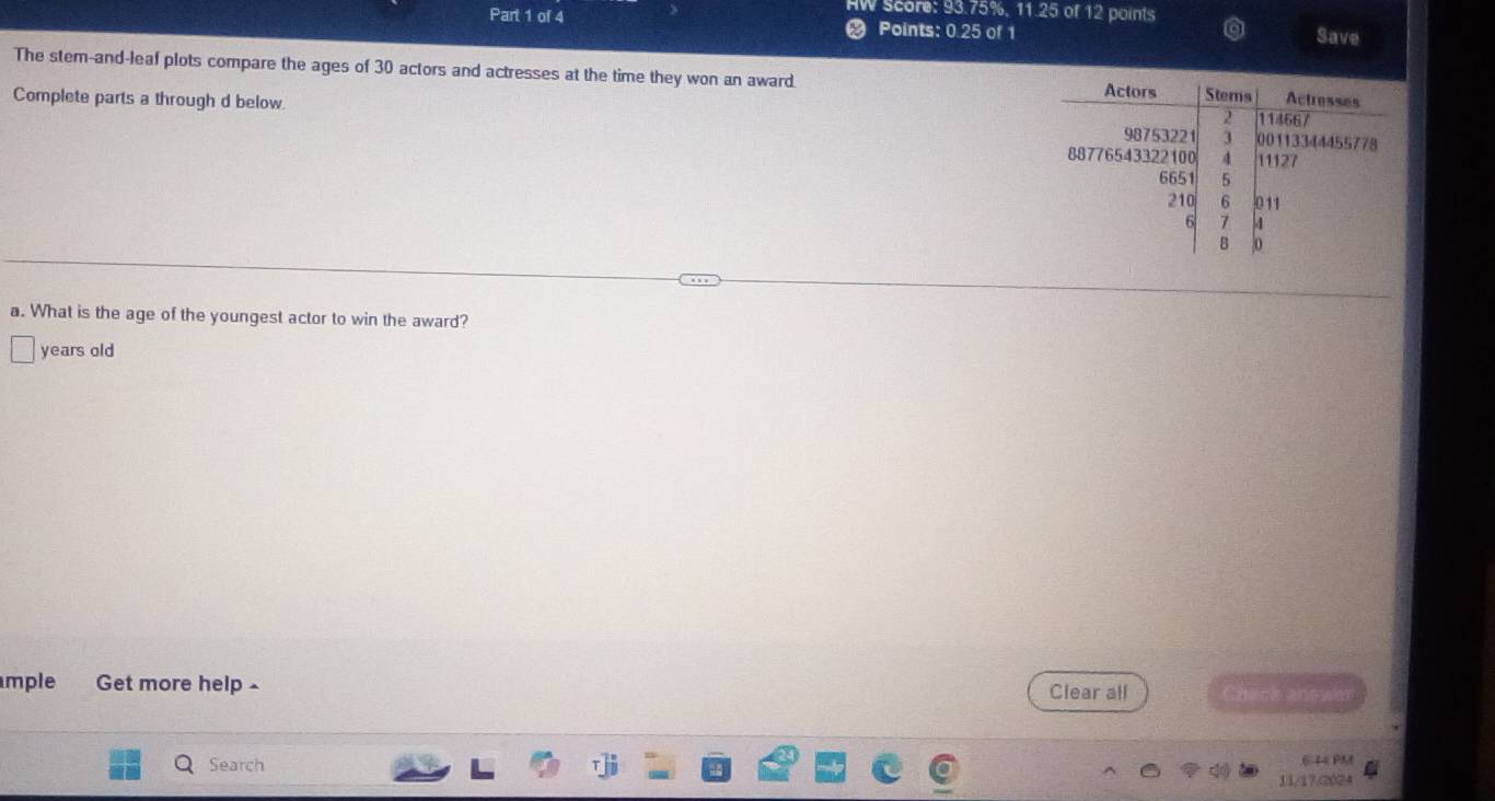 HW Score: 93.75%. 11.25 of 12 points Save 
Part 1 of 4 Points: 0.25 of 1 
The stem-and-leaf plots compare the ages of 30 actors and actresses at the time they won an award. 
Complete parts a through d below 
a. What is the age of the youngest actor to win the award? 
years old 
mple Get more help - Clear all Chack answer 
Search 
6 4 4 PM 
11/17/2024