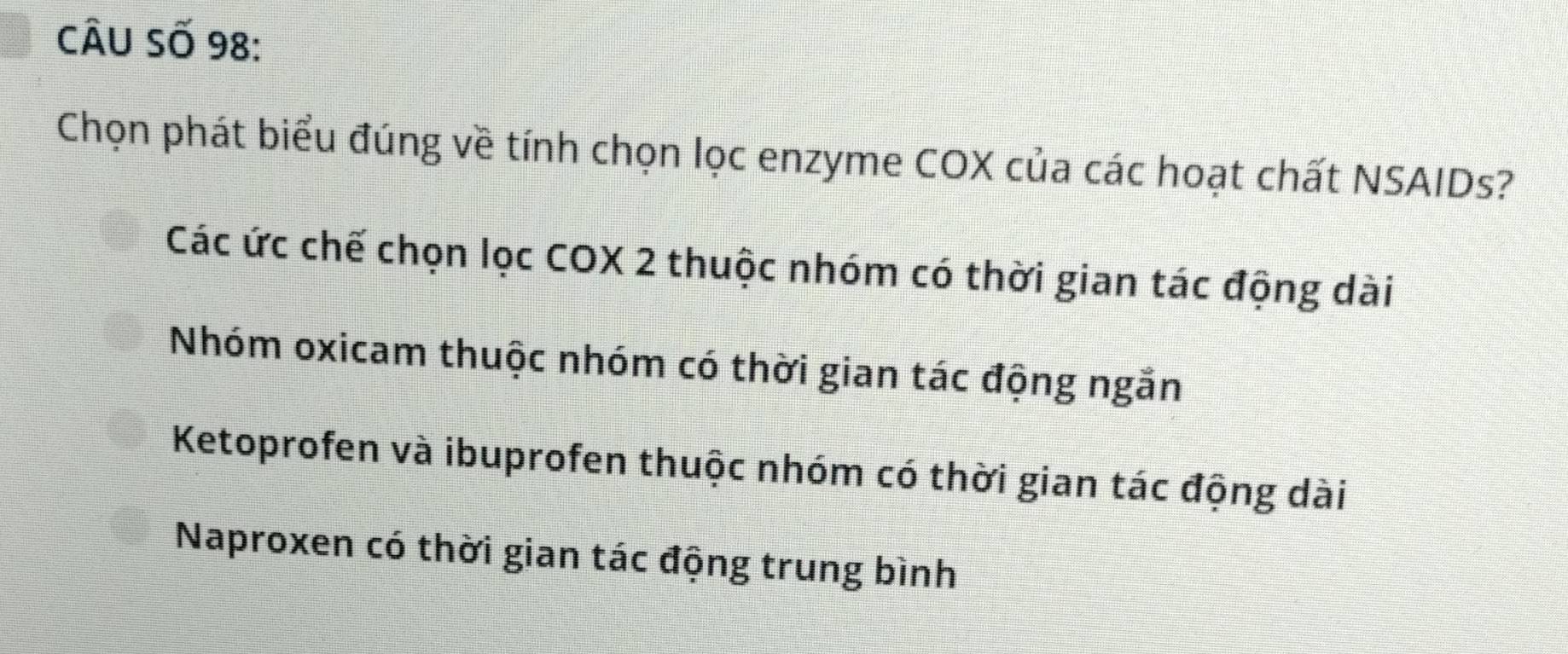 CÂU Số 98:
Chọn phát biểu đúng về tính chọn lọc enzyme COX của các hoạt chất NSAIDs?
Các ức chế chọn lọc COX 2 thuộc nhóm có thời gian tác động dài
Nhóm oxicam thuộc nhóm có thời gian tác động ngắn
Ketoprofen và ibuprofen thuộc nhóm có thời gian tác động dài
Naproxen có thời gian tác động trung bình