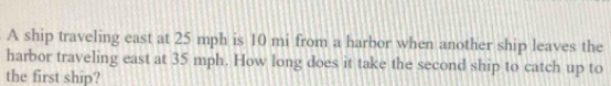 A ship traveling east at 25 mph is 10 mi from a harbor when another ship leaves the 
harbor traveling east at 35 mph. How long does it take the second ship to catch up to 
the first ship?