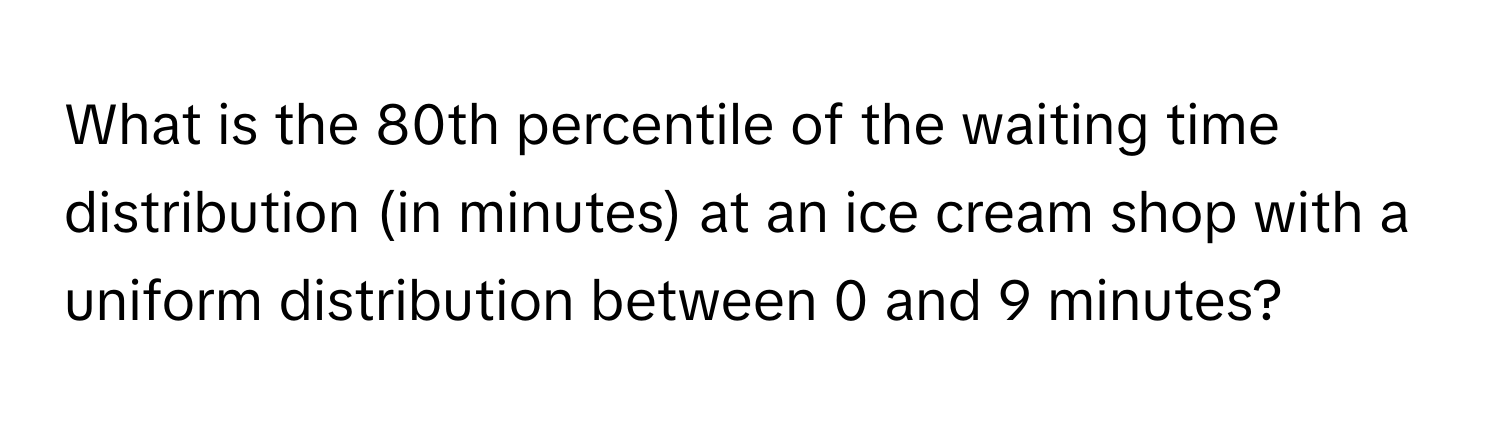 What is the 80th percentile of the waiting time distribution (in minutes) at an ice cream shop with a uniform distribution between 0 and 9 minutes?