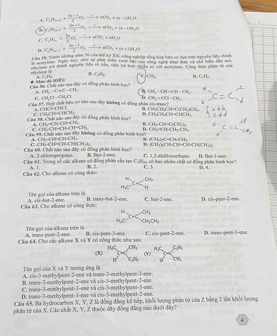 A. C_nH_2n-2+ (3n-1)/2 O_2xrightarrow rnCO_2+(n-1)H_2O
B. C_kH_2n-2+ (3n+1)/2 O_2xrightarrow rnCO_2+(n-1)H_2O
_
C. C_nH_2n+ 3n/2 O_2xrightarrow rnCO_2+nH_2O
D. C_nH_2n-2+ (3n-1)/2 O_2xrightarrow rnCO_2+(n+1)H_2O
Câu 55. Trước những năm 50 của thể kyXX X, công nghiệp tồng hợp hữu cơ dựa trên nguyên liệu chính
là acetylene, Ngày nay, nhờ sự phát triển vượt bậc của công nghệ khai thác và chế biển dầu mỏ
ethylene trở thành nguyên liệu rẻ tiền, tiện lợi hơn nhiều so với acetylene. Công thức phân tử của
ethylene là.C_2H_4.
B. C_2H_6. C. CH_4.
D. C_2H_2.
* Mức độ HIÊU
Câu 56. Chất nào sau đây có đồng phân hình học?
B.
A. CH_3-Cequiv C-CH_3, CH_3-CH=CH-CH_3.
D.
C. CH_2Cl-CH_2Cl. CH_2=CCl-CH_3.
Câu 57. Hợp chất hữu cơ nào sau đây không có đồng phân cis-trans?
A. CHC1=CHC1. B. CH_3CH_2CH=C(CH_3)CH_3.
D.
C. CH_3CH=CHCH_3. CH_3CH_2CH=CHCH_3.
Câu 58. Chất nào sau đây có đồng phân hình học?
A. CH_2=CH-CH=CH_2.
B. CH_3-CH=C(CH_3)_2.
C. CH_3-CH=CH-CH=CH_2.
D. CH_2=CH-CH_2-CH_3.
Câu 59. Chất nảo sau đây không có đồng phân hình học?
A. CH_3-CH=CH-CH_3.
B. (CH_3)_2C=CH-CH_3.
C. CH_3-CH=CH-CH(CH_3)_2. D. (CH_3)_2CH-CH=CH-CH(CH_3)_2.
Câu 60. Chất nào sau đây có đồng phân hình học?
A. 2-chloropropene. B. But -2-e ne. C. 1,2-dichloroethane. D. But-1-ene.
Câu 61. Trong số các alkene có đồng phân cấu tạo C_5H_10, có bao nhiêu chất có đồng phân hình học?
A. 1. B. 2. C. 3. D. 4.
Câu 62. Cho alkene có công thức:
beginarrayr H H_3CHendarray beginarrayr CH_3
Tên gọi của alkene trên là
A. cis-but-2-ene. B. trans-but-2-ene. C. but-2-ene D. cis-pent-2-ene.
Câu 63. Cho alkene có công thức:
CH_3
beginarrayr H H_3Cendarray C=C CH_2CH_3
Tên gọi của alkene trên là
A. trans-pent-2-ene. B. cis-pent-3-ene. C. cis-nent 2-e ne. D. trans-pent-3-ene.
Câu 64. Cho các alkene X và Y có công thức như sau:
(X) beginarrayr H_3C Hendarray C=C_c_2H_5^CH_3 (Y) beginarrayr H_3C Hendarray C=C_CH_3^C_2H_5
Tên gọi của X và Y tương ứng là
A. cis-3-methylpent-2-ene và trans-3-methylpent-3-ene.
B. trans-3-methylpent-2-ene và cis-3-methylpent-2-ene.
C. trans-3-methylpent-3-ene và cis-3-methylpent-3-ene.
D. trans-3-methylpent-3-ene và cis-3-methylpent-2-ene.
Câu 65. Ba hydrocarbon X, Y, Z là đồng đẳng kế tiếp, khối lượng phân tử của Z bằng 2 lần khối lượng
phân tử của X. Các chất X, Y, Z thuộc dãy đồng đẳng nào dưới đây?
4