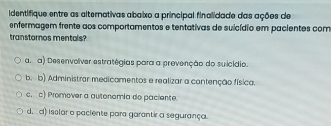 Identifique entre as alternativas abaixo a principal finalidade das ações de
enfermagem frente aos comportamentos e tentativas de suicídio em pacientes com
transtornos mentals?
a. a) Desenvolver estratégias para a prevenção do suicídio.
b. b) Administrar medicamentos e realizar a contenção física.
c. c) Promover a autonomia do paciente.
d. d) Isolar o paciente para garantir a segurança.