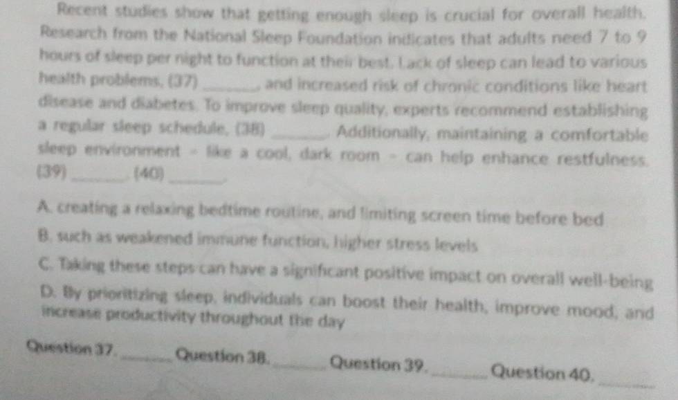 Recent studies show that getting enough sleep is crucial for overall health.
Research from the National Sleep Foundation indicates that adults need 7 to 9
hours of sleep per night to function at their best. Lack of sleep can lead to various
health problems, (37) _, and increased risk of chronic conditions like heart
disease and diabetes. To improve sleep quality, experts recommend establishing
a regular sleep schedule. (38) _. Additionally, maintaining a comfortable
sleep environment - like a cool, dark room - can help enhance restfulness.
(39)_ . (40)_
A. creating a relaxing bedtime routine, and limiting screen time before bed
B. such as weakened immune function, higher stress levels
C. Taking these steps can have a significant positive impact on overall well-being
D. By prioritizing sleep, individuals can boost their health, improve mood, and
increase productivity throughout the day
_
Question 37._ Question 38._ Question 39. _Question 40,