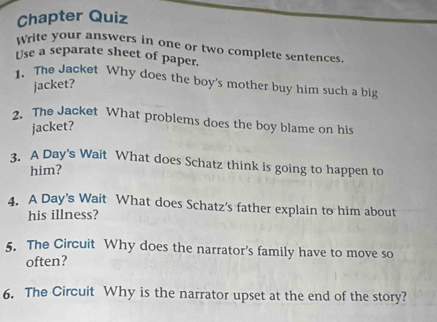 Chapter Quiz 
Write your answers in one or two complete sentences. 
Use a separate sheet of paper. 
1. The Jacket Why does the boy's mother buy him such a big 
jacket? 
2. The Jacket What problems does the boy blame on his 
jacket? 
3. A Day's Wait What does Schatz think is going to happen to 
him? 
4. A Day's Wait What does Schatz's father explain to him about 
his illness? 
5. The Circuit Why does the narrator's family have to move so 
often? 
6. The Circuit Why is the narrator upset at the end of the story?