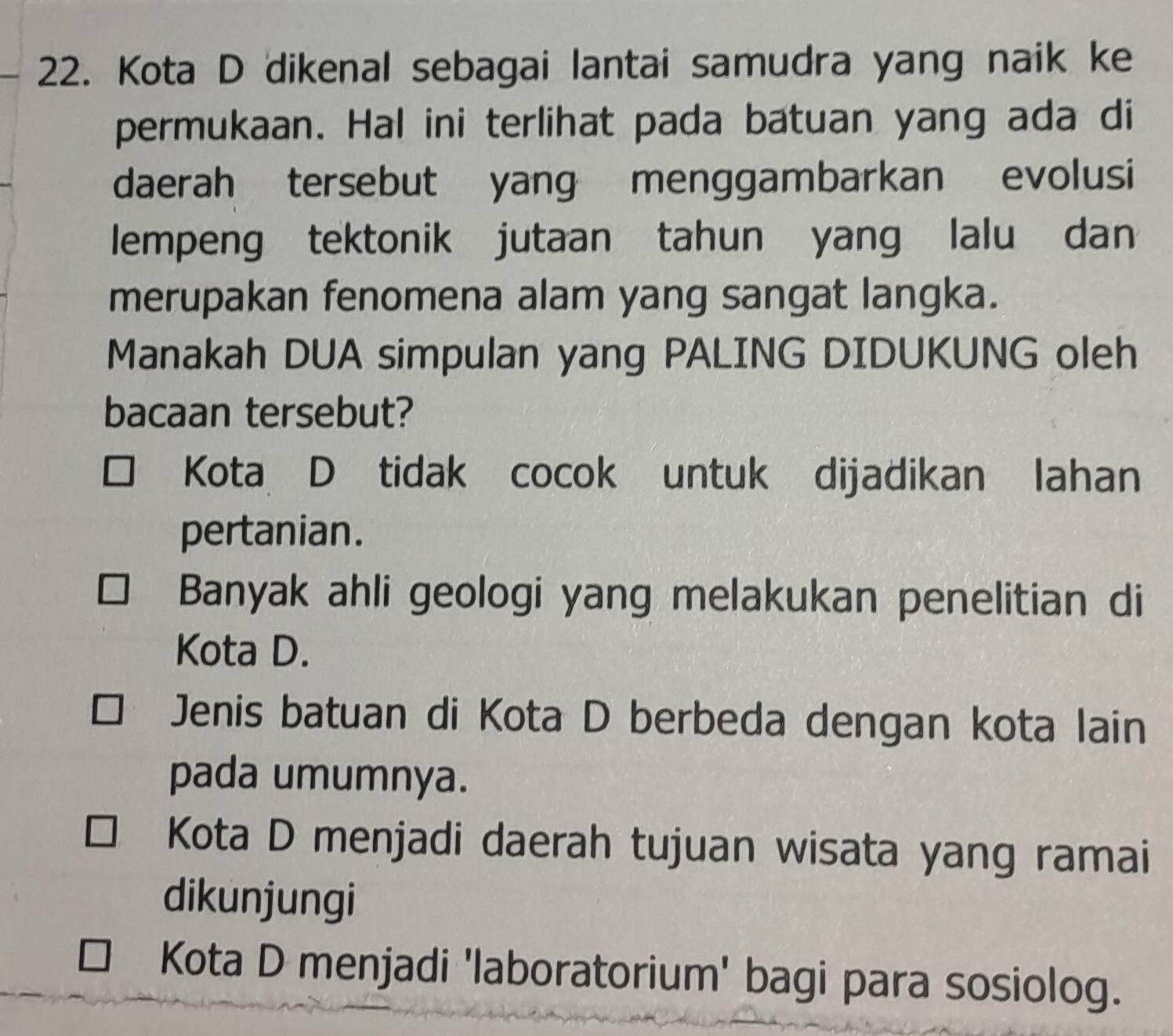 Kota D dikenal sebagai lantai samudra yang naik ke
permukaan. Hal ini terlihat pada batuan yang ada di
daerah tersebut yang menggambarkan evolusi
lempeng tektonik jutaan tahun yang lalu dan
merupakan fenomena alam yang sangat langka.
Manakah DUA simpulan yang PALING DIDUKUNG oleh
bacaan tersebut?
Kota D tidak cocok untuk dijadikan lahan
pertanian.
Banyak ahli geologi yang melakukan penelitian di
Kota D.
Jenis batuan di Kota D berbeda dengan kota lain
pada umumnya.
Kota D menjadi daerah tujuan wisata yang ramai
dikunjungi
Kota D menjadi 'laboratorium' bagi para sosiolog.