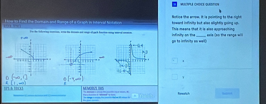 QUESTION
Notice the arrow. It is pointing to the right
How to Find the Domain and Range of a Graph in Interval Notation toward infinity but also slightly going up.
WORK SPOCE This means that it is also approaching
For the following exercises, wrun the dornain and range of nach function using isterval notation. infinity on the _axis (so the range will
go to infinity as well)
 
x
y
R
TIPS & TRICKS MEMORIZE THIS
Te damain is sstoly the posón ingul vitsrs, K
thear a fusiction is "odlowed" to have. Rewatch Bennsit
The sanger i somoty te consiin KVl ne (T) sihon lor