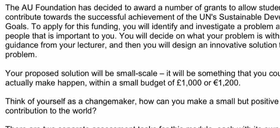 The AU Foundation has decided to award a number of grants to allow studer 
contribute towards the successful achievement of the UN's Sustainable Deve 
Goals. To apply for this funding, you will identify and investigate a problem a 
people that is important to you. You will decide on what your problem is with 
guidance from your lecturer, and then you will design an innovative solution 
problem. 
Your proposed solution will be small-scale - it will be something that you cou 
actually make happen, within a small budget of £1,000 or €1,200. 
Think of yourself as a changemaker, how can you make a small but positive 
contribution to the world?