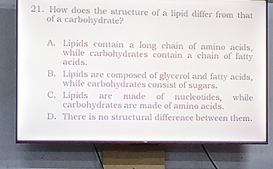 How does the structure of a lipid differ from that
of a carbohydrate?
A. Lipids contain a long chain of amino acids,
while carbohydrates contain a chain of fatty .
acids.
B. Lipids are composed of glycerol and fatty acids,
while carbohydrates consist of sugars.
C. Lipids are made of nucleotides, while
carbohydrates are made of amino acids.
D. There is no structural difference between them.