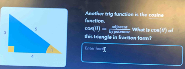 Another trig function is the cosine 
function.
cos (θ )= adjacent/hypotenuse 
What is cos (θ ) of 
this triangle in fraction form? 
Enter here