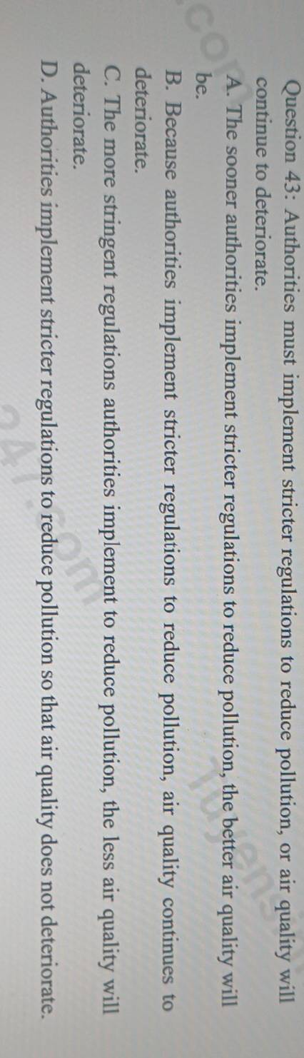 Authorities must implement stricter regulations to reduce pollution, or air quality will
continue to deteriorate.
A. The sooner authorities implement stricter regulations to reduce pollution, the better air quality will
be.
B. Because authorities implement stricter regulations to reduce pollution, air quality continues to
deteriorate.
C. The more stringent regulations authorities implement to reduce pollution, the less air quality will
deteriorate.
D. Authorities implement stricter regulations to reduce pollution so that air quality does not deteriorate.