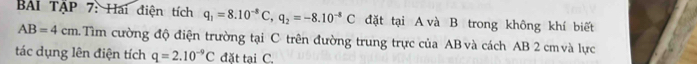 Bi TậP 7: Hai điện tích q_1=8.10^(-8)C, q_2=-8.10^(-8)C đặt tại A và B trong không khí biết
AB=4cm Tim cường độ điện trường tại C trên đường trung trực của AB và cách AB 2 cm và lực 
tác dụng lên điện tích q=2.10^(-9)C đặt tại C.