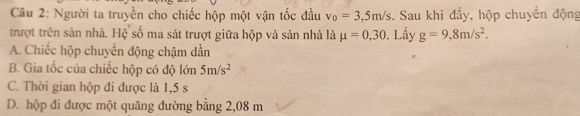 Người ta truyền cho chiếc hộp một vận tốc đầu v_0=3,5m/s. Sau khi đẩy, hộp chuyển động
trượt trên sàn nhà. Hệ số ma sát trượt giữa hộp và sàn nhà là mu =0,30. Lấy g=9,8m/s^2.
A. Chiếc hộp chuyển động chậm dần
B. Gia tốc của chiếc hộp có độ lớn 5m/s^2
C. Thời gian hộp đi được là 1,5 s
D. hộp đi được một quãng đường bằng 2,08 m