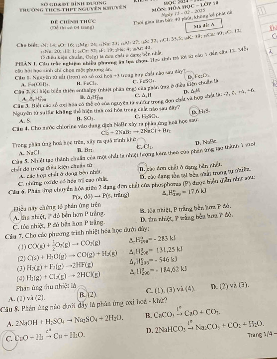 sở gd&đt bình dương
MÔN: HÔA HọC - Lớp 10
TRườnG THCS-THPT NgUyÊn KHUyên HQC 2024 -
Ngày 15 - 02 - 2025
Đề Chính thức
Thời gian làm bài: 40 phút, không kể phát đề
(Để thi có 04 trang)
Mã đề: A
?; ?Ca: 40; C:
12
Cho biết: -N: 14: sO: 16 6; _12Mg:2 4; 1N :23;_13A1:27;_16S:32;_17C1:35,5;_19K:39;
18Ne: 20: H: 1: : _4 52; _9F:19;_2He:4; 1Ar: 40.
Ở điều kiện chuẩn, O_2(g) là đơn chất ở dạng bền nhất
PHÀN I. Câu trắc nghiệm r phương án lựa chọn. Học sinh trả lời từ câu 1 đến câu 12. Mỗi
câu hỏi học sinh chỉ chọn một phương án.
Câu 1. Nguyên tử sắt (iron) có số oxi hoá +3 trong hợp chất nào sau đây? Fe_2O_3.
A. Fe(OH)_2. B. FeCl_2. C. FeSO₄. D.
Câu 2. Kí hiệu biến thiên enthalpy (nhiệt phản ứng) của phản ứng ở điều kiện chuẩn là
D.
A. △ _rH_(298)^o B. △ _fH_(298)° C. △ _  H
Câu 3 ác số oxi hóa có nủa nguyên tử sulfur trong đơn chất và hợp chất là: △ _fH -2 , 0, +4, +6.
Nguyên tử sulfur không thể hiện tính oxi hóa trong chất nào sau đây? H_2S.
D.
A. S. B. SO_2. C.
Câu 4. Cho nước chlorine vào dung dịch NaBr xảy ra phân ứng hoá học sau: H_2SO_4.
Cl_2+2NaBrto 2NaCl+Br_2
Trong phản ứng hoá học trên, xảy ra quá trình khử
A. NaCl. B. Br₂. C Cl_2. D. NaBr.
Câu 5. Nhiệt tạo thành chuẩn của một chất là nhiệt lượng kèm theo của phản ứng tạo thành 1 mol
chất đó trong điều kiện chuẩn từ
A. các hợp chất ở dạng bền nhất. B. các đơn chất ở dạng bền nhất.
C. những oxide có hóa trị cao nhất. D. các dạng tồn tại bền nhất trong tự nhiên.
Câu 6. Phản ứng chuyển hóa giữa 2 dạng đơn chất của phosphorus (P) được biểu diễn như sau:
P(s,di)to P(s s, trắng) △ _rH_(298)°=17,6kJ
Điều này chứng tỏ phản ứng trên
A. thu nhiệt, P đỏ bền hơn P trắng. B. tỏa nhiệt, P trắng bền hơn P đỏ.
C. tỏa nhiệt, P đỏ bền hơn P trắng.  D. thu nhiệt, P trắng bền hơn P đỏ.
Câu 7. Cho các phương trình nhiệt hóa học dưới đây:
(1) CO(g)+ 1/2 O_2(g)to CO_2(g) △ _r H_(298)^0=-283kJ
(2) C(s)+H_2O(g)to CO(g)+H_2(g) △ _r H_(298)^0=131,25kJ
(3) H_2(g)+F_2(g)to 2HF(g) △ _rH_(298)^o=-546kJ
(4) H_2(g)+Cl_2(g)to 2HCl(g) △ _rH_(298)^o=-184,62kJ
Phản ứng thu nhiệt là
A. (1) và (2). B. (2). C. (1),(3)va(4). D. (2)va(3)
Câu 8. Phản ứng nào dưới đẫy là phản ứng oxi hoá - khử?
A. 2NaOH+H_2SO_4to Na_2SO_4+2H_2O. B. CaCO_3xrightarrow t°CaO+CO_2.
C. CuO+H_2xrightarrow t^oCu+H_2O.
D. 2NaHCO_3xrightarrow t^oNa_2CO_3+CO_2+H_2O. /4-
Trang 1