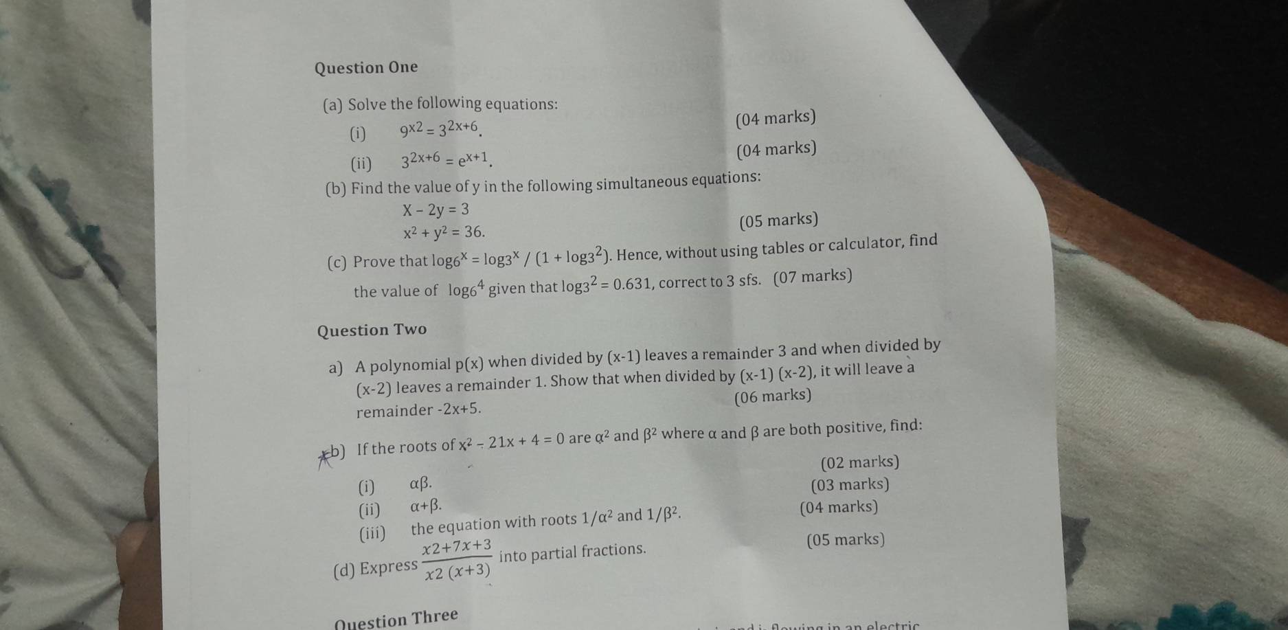 Question One 
(a) Solve the following equations: 
(i) 9^(x2)=3^(2x+6). 
(04 marks) 
(ii) 3^(2x+6)=e^(x+1). (04 marks) 
(b) Find the value of y in the following simultaneous equations:
X-2y=3
x^2+y^2=36. (05 marks) 
(c) Prove that log 6^x=log 3^x/(1+log 3^2) ). Hence, without using tables or calculator, find 
the value of log 6^4 given that log 3^2=0.631 L, correct to 3 sfs. (07 marks) 
Question Two 
a) A polynomial p(x) when divided by (x-1) leaves a remainder 3 and when divided by
(x-2) leaves a remainder 1. Show that when divided by (x-1)(x-2) , it will leave a 
remainder -2x+5. (06 marks) 
b) If the roots of x^2-21x+4=0 are alpha^2 and beta^2 where α and β are both positive, find: 
(02 marks) 
(i) alpha beta. (03 marks) 
(ii) alpha +beta. (04 marks) 
(iii) the equation with roots 1/alpha^2 and 1/beta^2. 
(d) Express  (x2+7x+3)/x2(x+3)  into partial fractions. 
(05 marks) 
Question Three