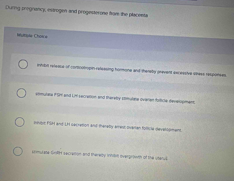 During pregnancy, estrogen and progesterone from the placenta
Multiple Choice
inhibit release of corticotropin-releasing hormone and thereby prevent excessive stress responses.
stimulate FSH and LH secretion and thereby stimulate ovarian follicle development.
inhibit FSH and LH secretion and thereby arrest ovarian follicle development.
stimulate GnRH secretion and thereby inhibit overgrowth of the uterus.