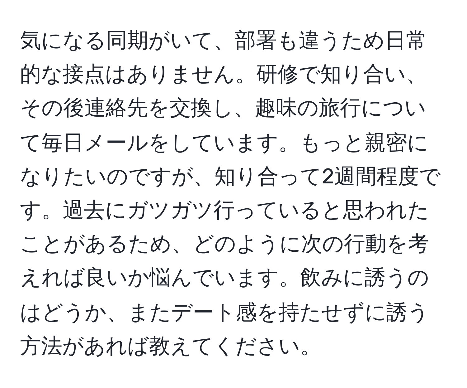 気になる同期がいて、部署も違うため日常的な接点はありません。研修で知り合い、その後連絡先を交換し、趣味の旅行について毎日メールをしています。もっと親密になりたいのですが、知り合って2週間程度です。過去にガツガツ行っていると思われたことがあるため、どのように次の行動を考えれば良いか悩んでいます。飲みに誘うのはどうか、またデート感を持たせずに誘う方法があれば教えてください。