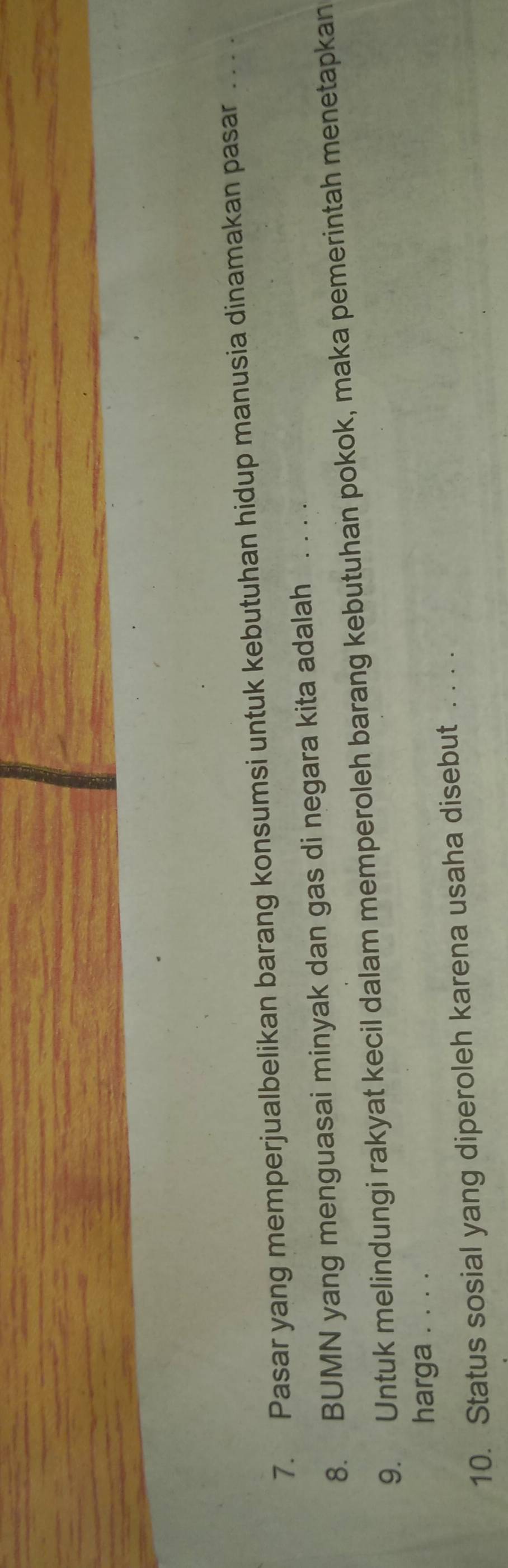 Pasar yang memperjualbelikan barang konsumsi untuk kebutuhan hidup manusia dinamakan pasar . . . . 
8. BUMN yang menguasai minyak dan gas di negara kita adalah_ 
9. Untuk melindungi rakyat kecil dalam memperoleh barang kebutuhan pokok, maka pemerintah menetapkan 
harga . . . . 
10. Status sosial yang diperoleh karena usaha disebut . . . .