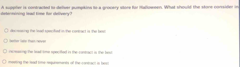 A supplier is contracted to deliver pumpkins to a grocery store for Halloween. What should the store consider in
determining lead time for delivery?
decreasing the lead specified in the contract is the best
better late than never
increasing the lead time specified in the contract is the best
meeting the lead time requirements of the contract is best