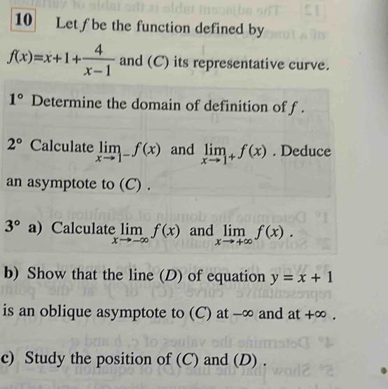 Let ƒbe the function defined by
f(x)=x+1+ 4/x-1  and (C) its representative curve.
1° Determine the domain of definition of f.
2° Calculate limlimits _xto 1^-f(x) and limlimits _xto 1^+f(x). Deduce 
an asymptote to (C) .
3° a) Calculate elimlimits _xto -∈fty f(x) and limlimits _xto +∈fty f(x). 
b) Show that the line (D) of equation y=x+1
is an oblique asymptote to (C) at -∞ and a +-1 -∞ , 
c) Study the position of (C) and (D) .