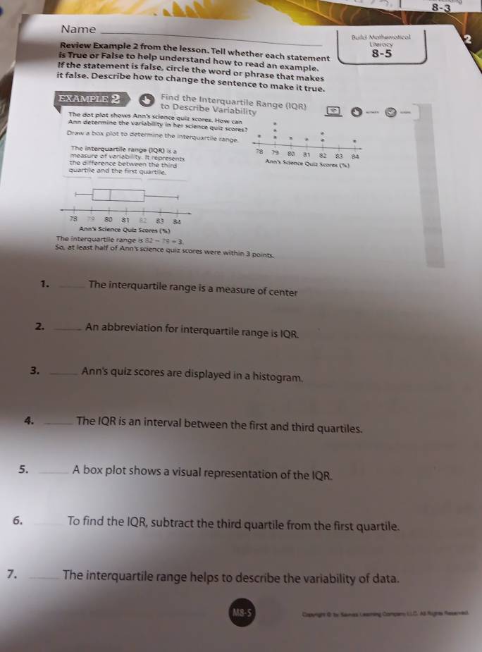 8-3 
Name_ 
Build Mathematical 
Literocy 
Review Example 2 from the lesson. Tell whether each statement 
8-5 
is True or False to help understand how to read an example. 
If the statement is false, circle the word or phrase that makes 
it false. Describe how to change the sentence to make it true. 
EXAMPLE 2 Find the Interquartile Range (IQR) 
to Describe Variability 
The dot plot shows Ann's science quiz scores. How can 
Ann determine the variability in her science quiz score 
Draw a box plot to determine the interquartile range. 
The interquartile range (IQR) is a 
measure of variability. It represents Science Quiz Scores (%) 
the difference between the third 
quartile and the first quartile. 
n's Science Quiz Scores (%) 
The interquartile range is 82-79=3. 
So, at least half of Ann's science quiz scores were within 3 points. 
1. _The interquartile range is a measure of center 
2. _An abbreviation for interquartile range is IQR. 
3. _Ann's quiz scores are displayed in a histogram. 
4. _The IQR is an interval between the first and third quartiles. 
5. _A box plot shows a visual representation of the IQR. 
6. _To find the IQR, subtract the third quartile from the first quartile. 
7. _The interquartile range helps to describe the variability of data. 
M8-5 Coming Company LLC AB Rugas Reserved.