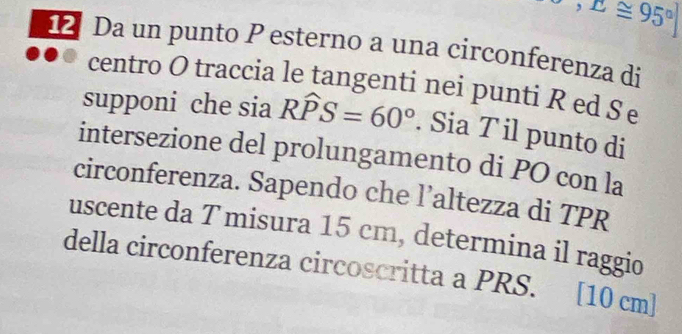 ^,E≌ 95^]
12 Da un punto P esterno a una circonferenza di 
centro O traccia le tangenti nei punti R ed Se 
supponi che sia Rwidehat PS=60°. Sia T il punto di 
intersezione del prolungamento di PO con la 
circonferenza. Sapendo che l’altezza di TPR 
uscente da Tmisura 15 cm, determina il raggio 
della circonferenza circoscritta a PRS. y [10 cm]