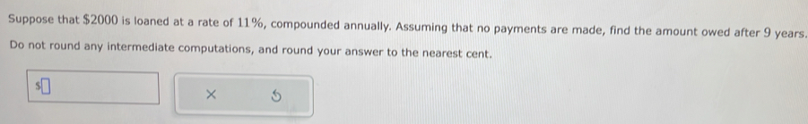 Suppose that $2000 is loaned at a rate of 11%, compounded annually. Assuming that no payments are made, find the amount owed after 9 years
Do not round any intermediate computations, and round your answer to the nearest cent. 
×