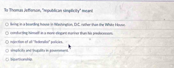 To Thomas Jefferson, "republican simplicity" meant
living in a boarding house in Washington, D.C. rather than the White House.
conducting himself in a more elegant manner than his predecessors.
rejection of all "federalist" policies.
simplicity and frugality in government.
bipartisanship.