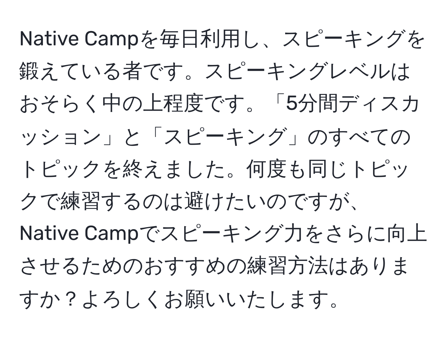 Native Campを毎日利用し、スピーキングを鍛えている者です。スピーキングレベルはおそらく中の上程度です。「5分間ディスカッション」と「スピーキング」のすべてのトピックを終えました。何度も同じトピックで練習するのは避けたいのですが、Native Campでスピーキング力をさらに向上させるためのおすすめの練習方法はありますか？よろしくお願いいたします。