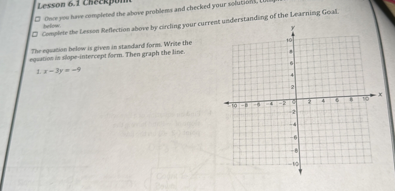 Lesson 6.1 Checkpon 
Once you have completed the above problems and checked your solutions, LUl 
Complete the Lesson Reflection above by circling your currenunderstanding of the Learning Goal. 
below. 
The equation below is given in standard form. Write the 
equation in slope-intercept form. Then graph the line. 
1 x-3y=-9