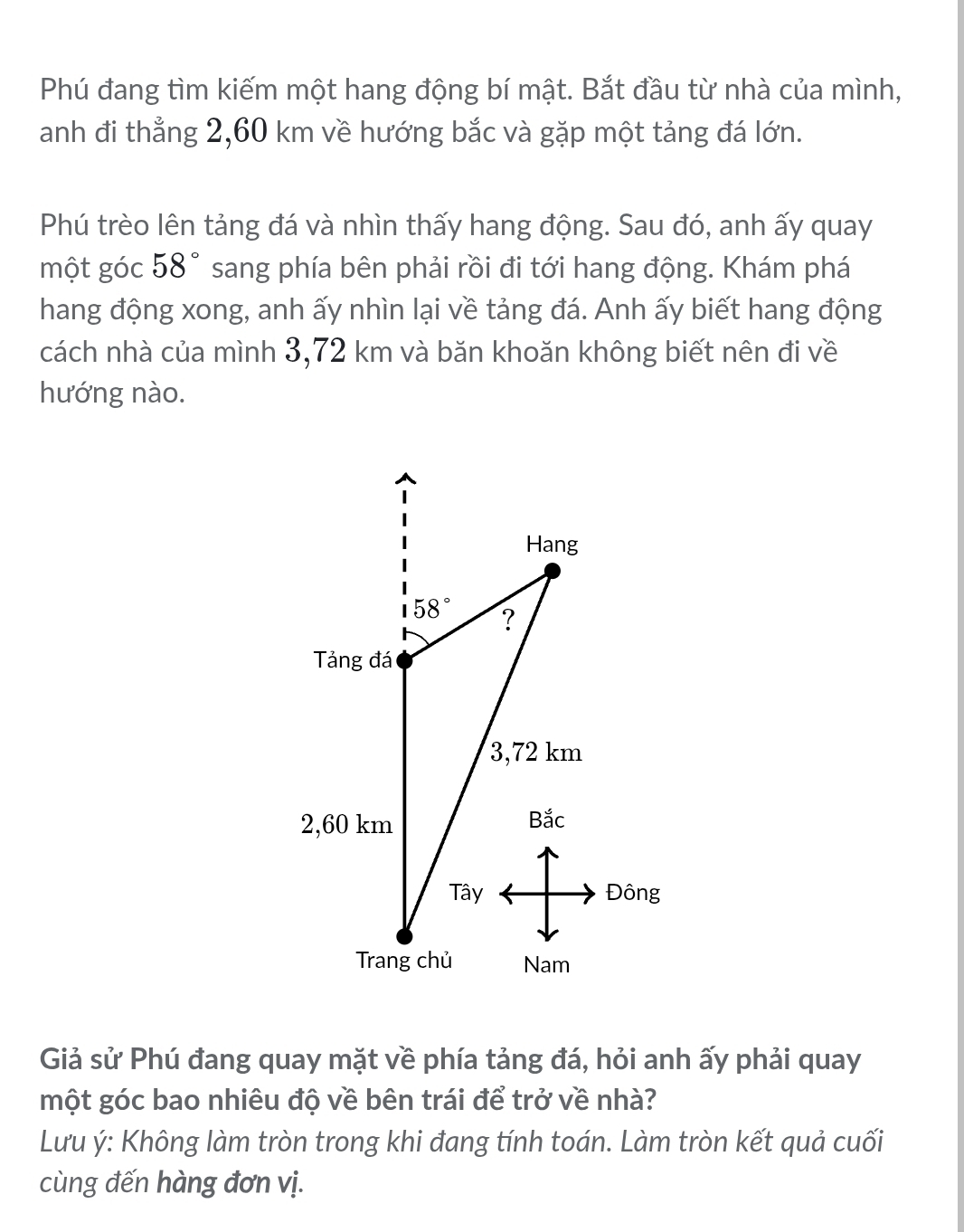 Phú đang tìm kiếm một hang động bí mật. Bắt đầu từ nhà của mình,
anh đi thẳng 2,60 km về hướng bắc và gặp một tảng đá lớn.
Phú trèo lên tảng đá và nhìn thấy hang động. Sau đó, anh ấy quay
một góc 58° sang phía bên phải rồi đi tới hang động. Khám phá
hang động xong, anh ấy nhìn lại về tảng đá. Anh ấy biết hang động
cách nhà của mình 3,72 km và băn khoăn không biết nên đi về
hướng nào.
Giả sử Phú đang quay mặt về phía tảng đá, hỏi anh ấy phải quay
một góc bao nhiêu độ về bên trái để trở về nhà?
Lưu ý: Không làm tròn trong khi đang tính toán. Làm tròn kết quả cuối
cùng đến hàng đơn vị.