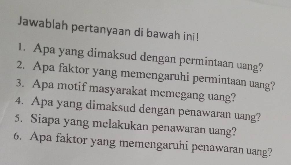 Jawablah pertanyaan di bawah ini! 
1. Apa yang dimaksud dengan permintaan uang? 
2. Apa faktor yang memengaruhi permintaan uang? 
3. Apa motif masyarakat memegang uang? 
4. Apa yang dimaksud dengan penawaran uang? 
5. Siapa yang melakukan penawaran uang? 
6. Apa faktor yang memengaruhi penawaran uang?